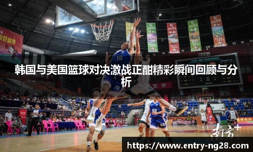 韩国与美国篮球对决激战正酣精彩瞬间回顾与分析