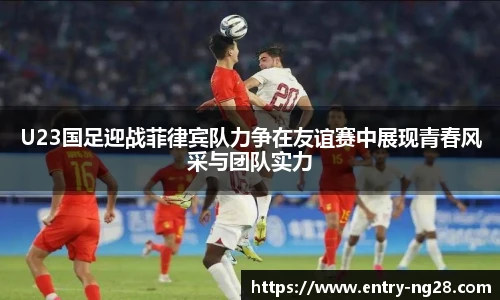 U23国足迎战菲律宾队力争在友谊赛中展现青春风采与团队实力