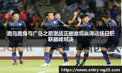 鹿岛鹿角与广岛之箭激战正酣谁将赢得这场日职联巅峰对决