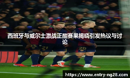 西班牙与威尔士激战正酣赛果揭晓引发热议与讨论